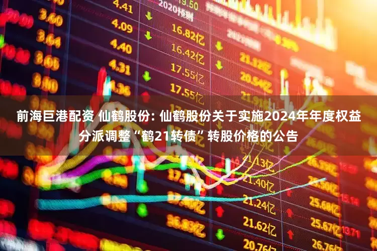 前海巨港配资 仙鹤股份: 仙鹤股份关于实施2024年年度权益分派调整“鹤21转债”转股价格的公告