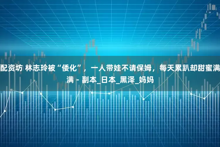 配资坊 林志玲被“倭化”，一人带娃不请保姆，每天累趴却甜蜜满满 - 副本_日本_黑泽_妈妈