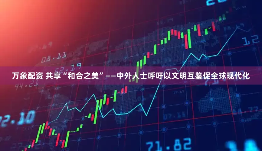 万象配资 共享“和合之美”——中外人士呼吁以文明互鉴促全球现代化