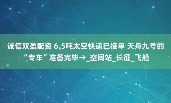 诚信双盈配资 6.5吨太空快递已接单 天舟九号的“专车”准备完毕→_空间站_长征_飞船