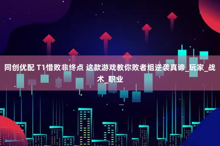 同创优配 T1惜败非终点 这款游戏教你败者组逆袭真谛_玩家_战术_职业