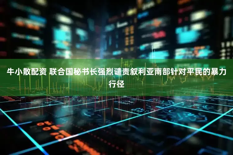 牛小散配资 联合国秘书长强烈谴责叙利亚南部针对平民的暴力行径