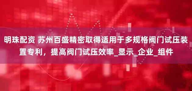 明珠配资 苏州百盛精密取得适用于多规格阀门试压装置专利，提高阀门试压效率_显示_企业_组件