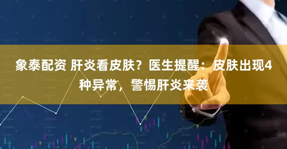 象泰配资 肝炎看皮肤？医生提醒：皮肤出现4种异常，警惕肝炎来袭