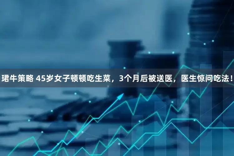 珺牛策略 45岁女子顿顿吃生菜，3个月后被送医，医生惊问吃法！