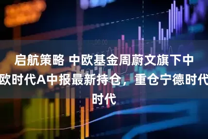 启航策略 中欧基金周蔚文旗下中欧时代A中报最新持仓，重仓宁德时代