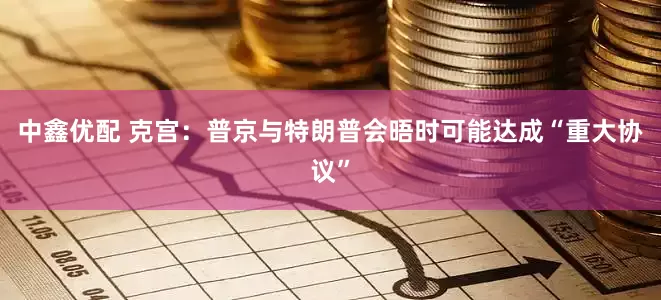 中鑫优配 克宫：普京与特朗普会晤时可能达成“重大协议”