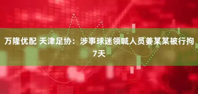 万隆优配 天津足协：涉事球迷领喊人员姜某某被行拘7天