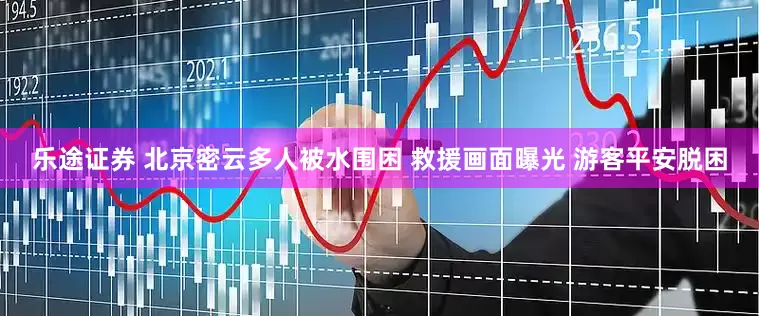乐途证券 北京密云多人被水围困 救援画面曝光 游客平安脱困