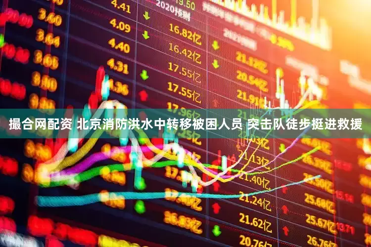 撮合网配资 北京消防洪水中转移被困人员 突击队徒步挺进救援