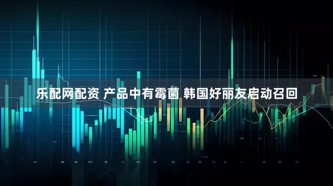 乐配网配资 产品中有霉菌 韩国好丽友启动召回