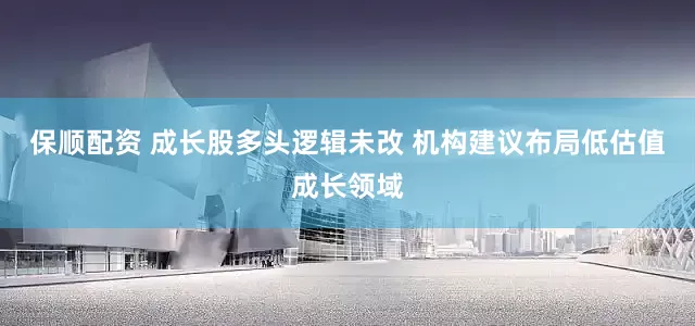 保顺配资 成长股多头逻辑未改 机构建议布局低估值成长领域