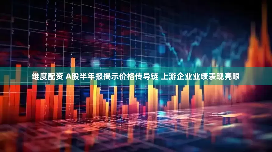 维度配资 A股半年报揭示价格传导链 上游企业业绩表现亮眼