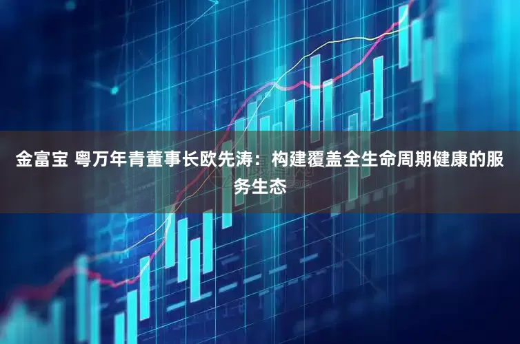 金富宝 粤万年青董事长欧先涛：构建覆盖全生命周期健康的服务生态
